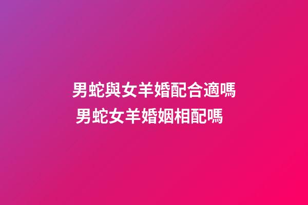 男蛇與女羊婚配合適嗎 男蛇女羊婚姻相配嗎-第1張-觀點-玄機派